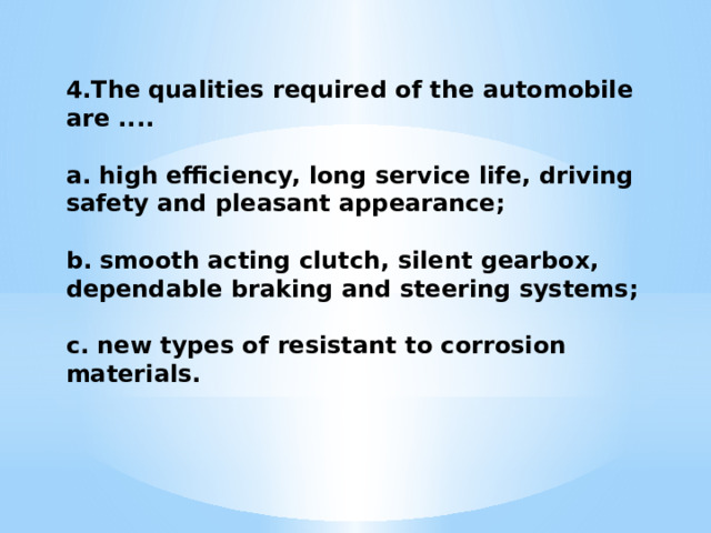 4.The qualities required of the automobile are ....  a. high efficiency, long service life, driving safety and pleasant appearance;  b. smooth acting clutch, silent gearbox, dependable braking and steering systems;  c. new types of resistant to corrosion materials. 
