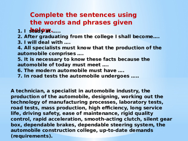 Complete the sentences using the words and phrases given below. 1. I study at ….. 2. After graduating from the college I shall become…. 3. I will deal with …. 4. All specialists must know that the production of the automobile comprises …. 5. It is necessary to know these facts because the automobile of today must meet …. 6. The modern automobile must have …. 7. In road tests the automobile undergoes ….. A technician, a specialist in automobile industry, the production of the automobile, designing, working out the technology of manufac­turing processes, laboratory tests, road tests, mass production, high efficiency, long service life, driving safety, ease of maintenance, rigid quality control, rapid acceleration, smooth-acting clutch, silent gear­box, dependable brakes, dependable steering system, the automobile construction college, up-to-date demands (requirements). 
