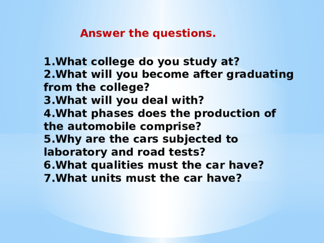 Answer the questions. 1.What college do you study at? 2.What will you become after graduating from the college? 3.What will you deal with? 4.What phases does the production of the automobile comprise? 5.Why are the cars subjected to laboratory and road tests? 6.What qualities must the car have? 7.What units must the car have? 