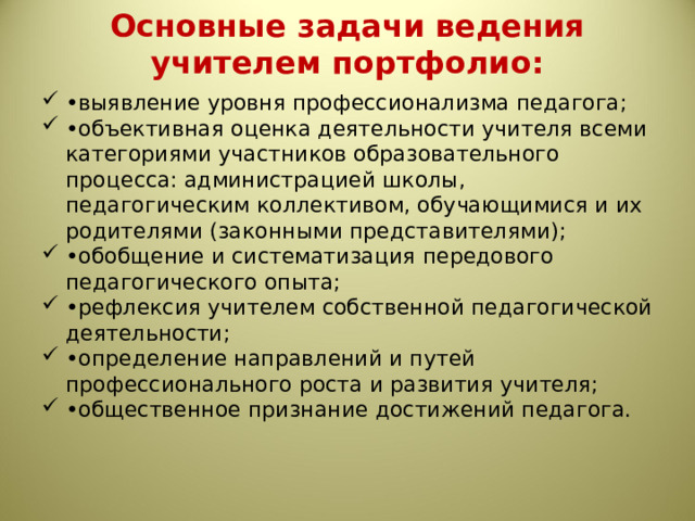 Основные задачи ведения учителем портфолио:   • выявление уровня профессионализма педагога; • объективная оценка деятельности учителя всеми категориями участников образовательного процесса: администрацией школы, педагогическим коллективом, обучающимися и их родителями (законными представителями); • обобщение и систематизация передового педагогического опыта; • рефлексия учителем собственной педагогической деятельности; • определение направлений и путей профессионального роста и развития учителя; • общественное признание достижений педагога. 