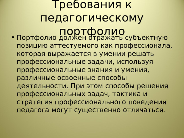 Требования к педагогическому портфолио Портфолио должен отражать субъектную позицию аттестуемого как профессионала, которая выражается в умении решать профессиональные задачи, используя профессиональные знания и умения, различные освоенные способы деятельности. При этом способы решения профессиональных задач, тактика и стратегия профессионального поведения педагога могут существенно отличаться. 