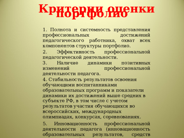 Критерии оценки портфолио   1. Полнота и системность представления профессиональных достижений педагогического работника, охват всех компонентов структуры портфолио. 2. Эффективность профессиональной педагогической деятельности. 3. Наличие динамики позитивных изменений профессиональной деятельности педагога. 4. Стабильность результатов освоения обучающими воспитанниками образовательных программ и показатели динамики их достижений выше средних в субъекте РФ, в том числе с учетом результатов участия обучающихся во всероссийских, международных олимпиадах, конкурсах, соревнованиях. 5. Инновационность профессиональной деятельности педагога (инновационность образовательных результатов, средств педагогической деятельности, вклад в продвижение инноваций). 