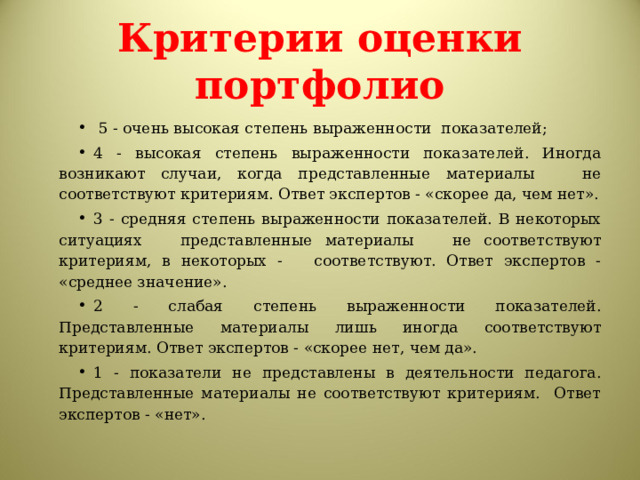 Критерии оценки портфолио  5 - очень высокая степень выраженности показателей; 4 - высокая степень выраженности показателей. Иногда возникают случаи, когда представленные материалы не соответствуют критериям. Ответ экспертов - «скорее да, чем нет». 3 - средняя степень выраженности показателей. В некоторых ситуациях представленные материалы не соответствуют критериям, в некоторых - соответствуют. Ответ экспертов - «среднее значение». 2 - слабая степень выраженности показателей. Представленные материалы лишь иногда соответствуют критериям. Ответ экспертов - «скорее нет, чем да». 1 - показатели не представлены в деятельности педагога. Представленные материалы не соответствуют критериям. Ответ экспертов - «нет».  