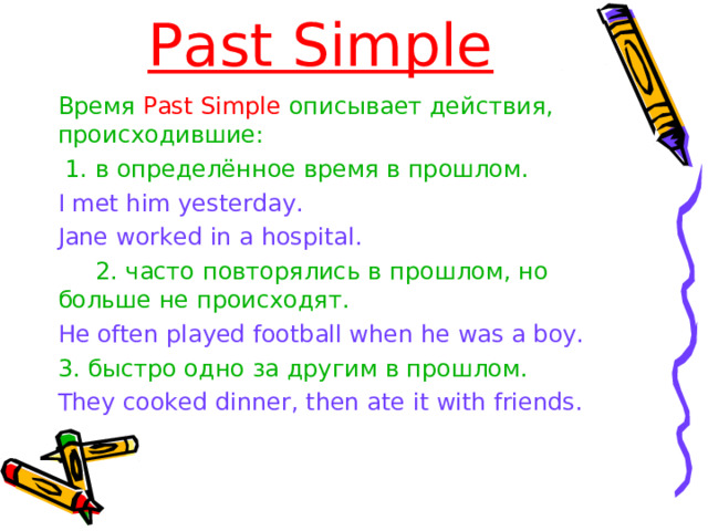 Past Simple Время Past Simple описывает действия, происходившие:  1. в определённое время в прошлом.  Время Past Simple описывает действия, происходившие:  1. в определённое время в прошлом.  I met him yesterday. Jane worked in a hospital. I met him yesterday. Jane worked in a hospital.   2. часто повторялись в прошлом, но больше не происходят.    2. часто повторялись в прошлом, но больше не происходят.  He often played football when he was a boy. He often played football when he was a boy. 3 . быстро одно за другим в прошлом. 3 . быстро одно за другим в прошлом. They cooked dinner, then ate it with friends. They cooked dinner, then ate it with friends. 