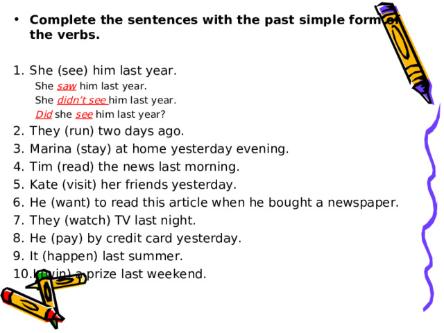 Complete the sentences with the past simple form of the verbs.  She  ( see )  him last year. She saw him last year. She didn’t see him last year. She saw him last year. She didn’t see him last year. Did  she see  him last year? Did  she see  him last year? They (run) two days ago. Marina (stay) at home yesterday evening. Tim (read) the news last morning. Kate (visit) her friends yesterday. He (want) to read this article when he bought a newspaper. They (watch) TV last night. He (pay) by credit card yesterday. It (happen) last summer. I (win) a prize last weekend. 