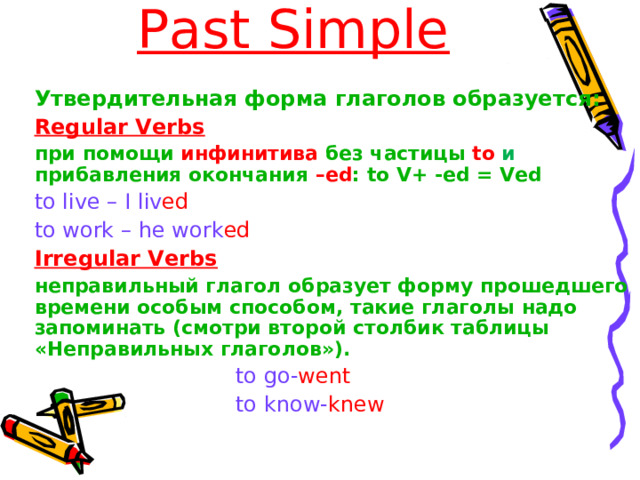 Past Simple Утвердительная форма глаголов образуется :  Утвердительная форма глаголов образуется :  Regular Verbs Regular Verbs при помощи инфинитива без частицы to и прибавления окончания – ed : to V+ -ed = Ved при помощи инфинитива без частицы to и прибавления окончания – ed : to V+ -ed = Ved to live –  I liv ed  to work –  he work ed to live –  I liv ed  to work –  he work ed Irregular Verbs Irregular Verbs неправильный глагол  образует форму прошедшего времени особым способом, такие глаголы надо запоминать (смотри второй столбик таблицы «Неправильных глаголов»). неправильный глагол  образует форму прошедшего времени особым способом, такие глаголы надо запоминать (смотри второй столбик таблицы «Неправильных глаголов»).  to go- went  to know- knew  to go- went  to know- knew  to go- went  to know- knew  to go- went  to know- knew  to go- went  to know- knew 