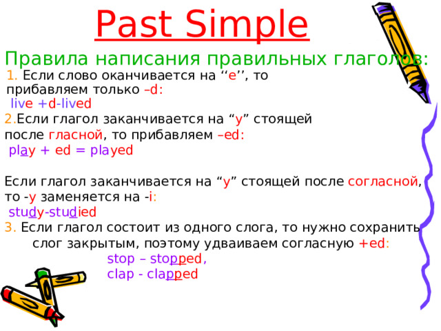 Past Simple Правила написания правильных глаголов: 1. Если слово оканчивается на ‘‘ e ’’, то 1. Если слово оканчивается на ‘‘ e ’’, то прибавляем только –d: прибавляем только –d:  liv e  + d -liv ed    liv e  + d -liv ed   2. Если глагол заканчивается на “ y ” стоящей после гласной , то прибавляем –ed:  pl a y  + ed = pla yed Если глагол заканчивается на “ y ” стоящей  после согласной , то - y  заменяется  на - i :  stu d y -stu d ied 3 . Если глагол состоит из одного слога, то нужно сохранить слог закрытым , поэтому удваиваем согласную  +ed :  stop – sto p p ed ,  clap - cla p p ed 