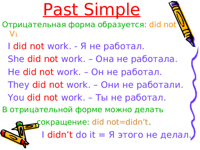 Past Simple Отрицательная форма образуется :  did not + V 1  I did not work. - Я не работал.  She did not work. – Она не работала.  He did not work. – Он не работал.  They did not work. – Они не работали.  You did not work. – Ты не работал. В отрицательной форме можно делать   сокращение:  did not=didn’t .   I didn’t do it  = Я этого не делал.  