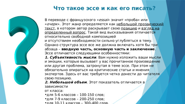 Что такое эссе и как его писать?  В переводе с французского « essai » значит «проба» или « очерк ». Этот жанр определяется как небольшой прозаический текст , в котором автор раскрывает свою позицию и взгляд на определенный вопрос . Такой вид высказывания отличается относительно свободной композицией  и отсутствием необходимости сильно углубляться в тему. Однако структура эссе все же должна включать хотя бы три абзаца – вводную часть, основную часть и заключение .  Эссе отличается следующими особенностями:  Субъективность мысли . Вам нужно изложить ваши мысли  и эмоции, которые вызывает у вас прочитанное произведение или другая проблема, затронутая в теме эссе. При этом не обязательно опираться на критические статьи и мнения экспертов. Здесь от вас требуется четко донести до читателя свою позицию.  Небольшой объем . Этот показатель отличается в зависимости  от класса: для 5-6 классов – 100-150 слов; для 7-9 классов – 200-250 слов; для 10-11 классов – 300-400 слов.  