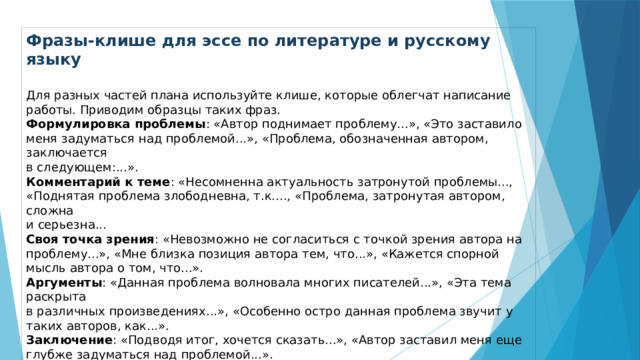Фразы-клише для эссе по литературе и русскому языку  Для разных частей плана используйте клише, которые облегчат написание работы. Приводим образцы таких фраз. Формулировка проблемы : «Автор поднимает проблему...», «Это заставило меня задуматься над проблемой...», «Проблема, обозначенная автором, заключается  в следующем:...». Комментарий к теме : «Несомненна актуальность затронутой проблемы..., «Поднятая проблема злободневна, т.к...., «Проблема, затронутая автором, сложна  и серьезна... Своя точка зрения : «Невозможно не согласиться с точкой зрения автора на проблему...», «Мне близка позиция автора тем, что...», «Кажется спорной мысль автора о том, что...». Аргументы : «Данная проблема волновала многих писателей...», «Эта тема раскрыта  в различных произведениях...», «Особенно остро данная проблема звучит у таких авторов, как...». Заключение : «Подводя итог, хочется сказать...», «Автор заставил меня еще глубже задуматься над проблемой...». Написать эссе по литературе и русскому литературе непросто: чтобы подобрать убедительные аргументы, нужна хорошая эрудиция. 