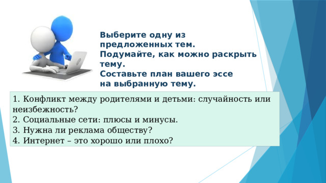 Выберите одну из предложенных тем. Подумайте, как можно раскрыть тему. Составьте план вашего эссе на выбранную тему. 1. Конфликт между родителями и детьми: случайность или неизбежность?  2. Социальные сети: плюсы и минусы. 3. Нужна ли реклама обществу? 4. Интернет – это хорошо или плохо? 