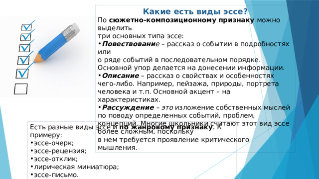 Какие есть виды эссе? По сюжетно-композиционному признаку можно выделить три основных типа эссе: Повествовани е  – рассказ о событии в подробностях или  о ряде событий в последовательном порядке. Основной упор делается на донесении информации. Описание  – рассказ о свойствах и особенностях чего-либо. Например, пейзажа, природы, портрета человека и т.п. Основной акцент – на характеристиках. Рассуждение – это  изложение собственных мыслей по поводу определенных событий, проблем, концепций. Многие школьники считают этот вид эссе более сложным, поскольку  в нем требуется проявление критического мышления.  Есть разные виды эссе и по жанровому признаку . К примеру: эссе-очерк; эссе-рецензия; эссе-отклик; лирическая миниатюра; эссе-письмо.  
