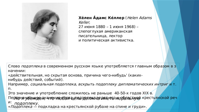 Хе́лен А́дамс Ке́ллер  ( Helen Adams Keller ;   27 июня 1880 – 1 июня 1968) – слепоглухая американская писательница, лектор  и политическая активистка. Слово  подоплека  в современном русском языке употребляется главным образом в значении:   «действительная, но скрытая основа, причина чего-нибудь' (каких-нибудь действий, событий).   Например,  социальная подоплека ,  вскрыть подоплеку дипломатических интриг  и т. п.   Это значение и употребление сложилось не раньше  40-50-х годов XIX в. Первоначальное значение слова  подоплека  ведет его к областной крестьянской речи:   « Подоплека —  подкладка на крестьянской рубахе на спине и груди». 2 Но я убежден, что любая цель должна иметь моральную подоплеку.  