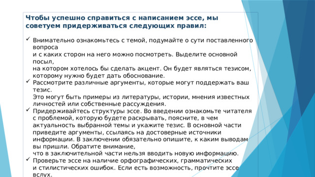 Чтобы успешно справиться с написанием эссе, мы советуем придерживаться следующих правил: Внимательно ознакомьтесь с темой, подумайте о сути поставленного вопроса  и с каких сторон на него можно посмотреть. Выделите основной посыл,  на котором хотелось бы сделать акцент. Он будет являться тезисом, которому нужно будет дать обоснование. Рассмотрите различные аргументы, которые могут поддержать ваш тезис.  Это могут быть примеры из литературы, истории, мнения известных личностей или собственные рассуждения. Придерживайтесь структуры эссе. Во введении ознакомьте читателя  с проблемой, которую будете раскрывать, поясните, в чем актуальность выбранной темы и укажите тезис. В основной части приведите аргументы, ссылаясь на достоверные источники информации. В заключении обязательно опишите, к каким выводам вы пришли. Обратите внимание,  что в заключительной части нельзя вводить новую информацию. Проверьте эссе на наличие орфографических, грамматических  и стилистических ошибок. Если есть возможность, прочтите эссе вслух.  Это поможет убедиться в плавности текста. 