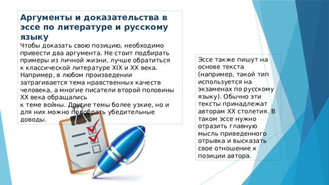 Аргументы и доказательства в эссе по литературе и русскому языку Чтобы доказать свою позицию, необходимо привести два аргумента. Не стоит подбирать примеры из личной жизни, лучше обратиться  к классической литературе ХIХ и ХХ века. Например, в любом произведении затрагивается тема нравственных качеств человека, а многие писатели второй половины ХХ века обращались  к теме войны. Другие темы более узкие, но и для них можно подобрать убедительные доводы. Эссе также пишут на основе текста (например, такой тип используется на экзаменах по русскому языку). Обычно эти тексты принадлежат авторам ХХ столетия. В таком эссе нужно отразить главную мысль приведенного отрывка и высказать свое отношение к позиции автора.  