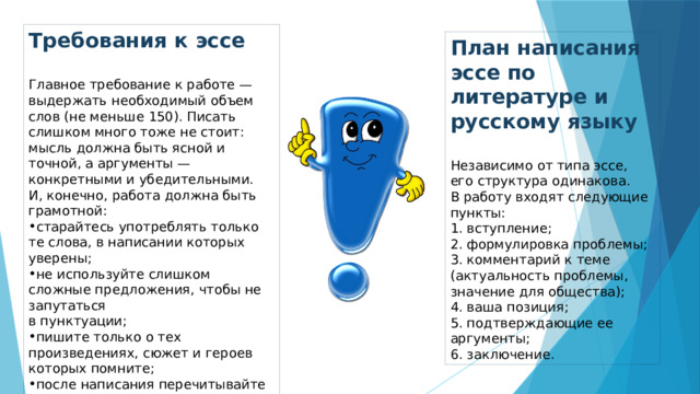 Требования к эссе   Главное требование к работе — выдержать необходимый объем слов (не меньше 150). Писать слишком много тоже не стоит: мысль должна быть ясной и точной, а аргументы — конкретными и убедительными. И, конечно, работа должна быть грамотной: старайтесь употреблять только те слова, в написании которых уверены; не используйте слишком сложные предложения, чтобы не запутаться  в пунктуации; пишите только о тех произведениях, сюжет и героев которых помните; после написания перечитывайте эссе и исправляйте ошибки. План написания эссе по литературе и русскому языку   Независимо от типа эссе, его структура одинакова.  В работу входят следующие пункты:  вступление;  формулировка проблемы;  комментарий к теме (актуальность проблемы, значение для общества);  ваша позиция;  подтверждающие ее аргументы;  заключение. 