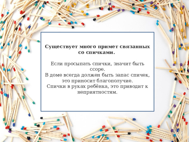 Существует много примет связанных со спичками.  Если просыпать спички, значит быть ссоре. В доме всегда должен быть запас спичек, это приносит благополучие. Спички в руках ребёнка, это приводит к неприятностям. 