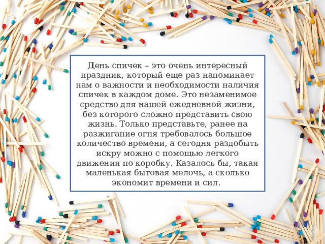 Д ень спичек – это очень интересный праздник, который еще раз напоминает нам о важности и необходимости наличия спичек в каждом доме. Это незаменимое средство для нашей ежедневной жизни, без которого сложно представить свою жизнь. Только представьте, ранее на разжигание огня требовалось большое количество времени, а сегодня раздобыть искру можно с помощью легкого движения по коробку. Казалось бы, такая маленькая бытовая мелочь, а сколько экономит времени и сил.  