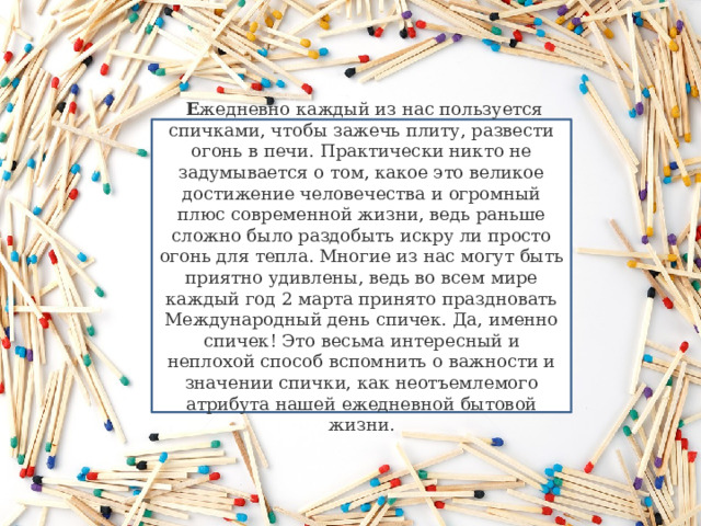   Е жедневно каждый из нас пользуется спичками, чтобы зажечь плиту, развести огонь в печи. Практически никто не задумывается о том, какое это великое достижение человечества и огромный плюс современной жизни, ведь раньше сложно было раздобыть искру ли просто огонь для тепла. Многие из нас могут быть приятно удивлены, ведь во всем мире каждый год 2 марта принято праздновать Международный день спичек. Да, именно спичек! Это весьма интересный и неплохой способ вспомнить о важности и значении спички, как неотъемлемого атрибута нашей ежедневной бытовой жизни. 