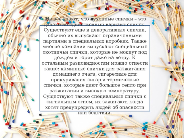   Н е все знают, что кухонные спички – это далеко не единственный вариант спичек. Существуют еще и декоративные спички, обычно их выпускают ограниченными партиями в специальных коробках. Также многие компании выпускают специальные охотничьи спички, которые не мокнут под дождем и горят даже на ветру. К остальным разновидностям можно отнести такие: каминные спички для разжигания домашнего очага, сигаретные для прикуривания сигар и термические спички, которые дают большое тепло при разжигании и высокую температуру. Существуют также специальные спички с сигнальным огнем, их зажигают, когда хотят предупредить людей об опасности или бедствии.   