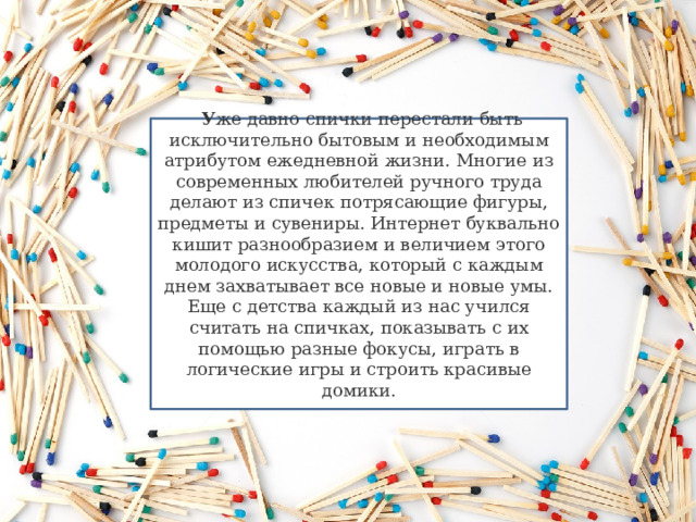   У же давно спички перестали быть исключительно бытовым и необходимым атрибутом ежедневной жизни. Многие из современных любителей ручного труда делают из спичек потрясающие фигуры, предметы и сувениры. Интернет буквально кишит разнообразием и величием этого молодого искусства, который с каждым днем захватывает все новые и новые умы. Еще с детства каждый из нас учился считать на спичках, показывать с их помощью разные фокусы, играть в логические игры и строить красивые домики.   