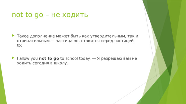 not to go – не ходить Такое дополнение может быть как утвердительным, так и отрицательным — частица not ставится перед частицей to: I allow you not to go to school today. — Я разрешаю вам не ходить сегодня в школу. 