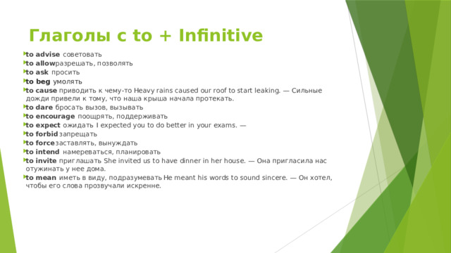 Глаголы с to + Infinitive to advise  советовать to allow  разрешать, позволять to ask  просить to beg умолять to cause  приводить к чему-то  Heavy rains caused our roof to start leaking. — Сильные дожди привели к тому, что наша крыша начала протекать. to dare  бросать вызов, вызывать  to encourage  поощрять, поддерживать to expect  ожидать  I expected you to do better in your exams. — to forbid  запрещать  to force  заставлять, вынуждать  to intend  намереваться, планировать  to invite  приглашать  She invited us to have dinner in her house. — Она пригласила нас отужинать у нее дома. to mean  иметь в виду, подразумевать  He meant his words to sound sincere. — Он хотел, чтобы его слова прозвучали искренне. 