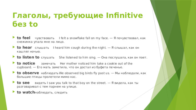 Глаголы, требующие Infinitive без to to feel  чувствовать  I felt a snowflake fall on my face. — Я почувствовал, как снежинка упала мне на лицо. to hear  слышать  I heard him cough during the night. — Я слышал, как он кашлял ночью. to listen to  слушать  She listened to him sing. — Она послушала, как он поет. to notice  замечать  Her mother noticed him take a cookie out of the cupboard. — Его мать заметила, что он достал из буфета печенье. to observe  наблюдать  We observed big birds fly past us. — Мы наблюдали, как большие птицы пролетели мимо нас. to see  видеть  I saw you talk to that boy on the street. — Я видела, как ты разговаривал с тем парнем на улице. to watch  наблюдать, следить 
