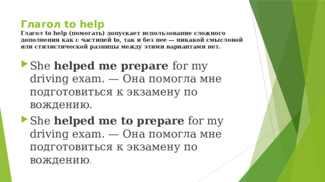 Глагол to help  Глагол to help (помогать) допускает использование сложного дополнения как с частицей to, так и без нее — никакой смысловой или стилистической разницы между этими вариантами нет. She helped me prepare for my driving exam. — Она помогла мне подготовиться к экзамену по вождению. She helped me to prepare for my driving exam. — Она помогла мне подготовиться к экзамену по вождению . 