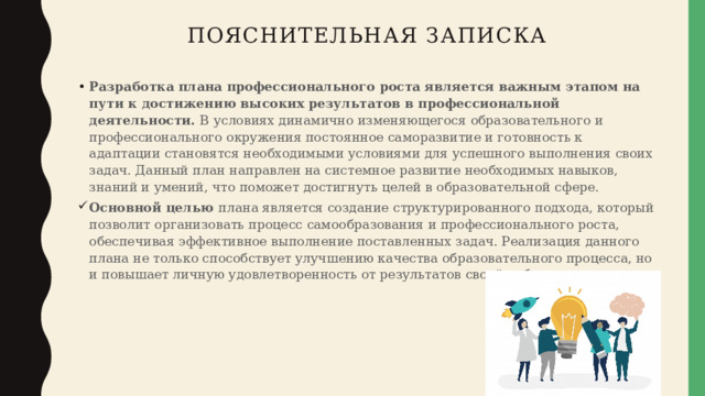 Пояснительная записка Разработка плана профессионального роста является важным этапом на пути к достижению высоких результатов в профессиональной деятельности. В условиях динамично изменяющегося образовательного и профессионального окружения постоянное саморазвитие и готовность к адаптации становятся необходимыми условиями для успешного выполнения своих задач. Данный план направлен на системное развитие необходимых навыков, знаний и умений, что поможет достигнуть целей в образовательной сфере. Основной целью плана является создание структурированного подхода, который позволит организовать процесс самообразования и профессионального роста, обеспечивая эффективное выполнение поставленных задач. Реализация данного плана не только способствует улучшению качества образовательного процесса, но и повышает личную удовлетворенность от результатов своей работы. 