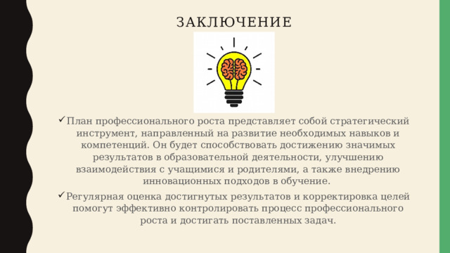 Заключение План профессионального роста представляет собой стратегический инструмент, направленный на развитие необходимых навыков и компетенций. Он будет способствовать достижению значимых результатов в образовательной деятельности, улучшению взаимодействия с учащимися и родителями, а также внедрению инновационных подходов в обучение. Регулярная оценка достигнутых результатов и корректировка целей помогут эффективно контролировать процесс профессионального роста и достигать поставленных задач. 