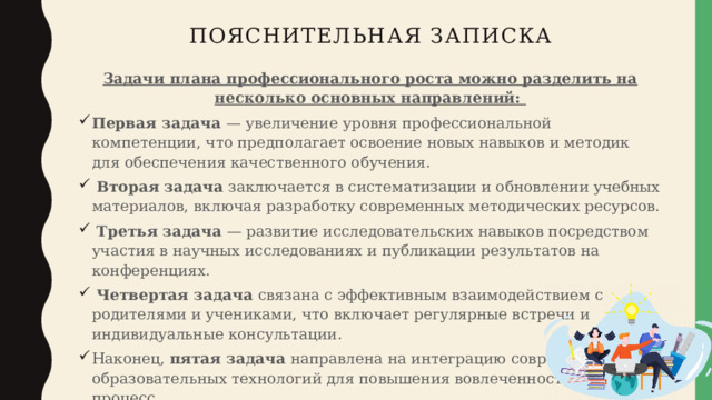 Пояснительная записка Задачи плана профессионального роста можно разделить на несколько основных направлений: Первая задача — увеличение уровня профессиональной компетенции, что предполагает освоение новых навыков и методик для обеспечения качественного обучения.  Вторая задача заключается в систематизации и обновлении учебных материалов, включая разработку современных методических ресурсов.  Третья задача — развитие исследовательских навыков посредством участия в научных исследованиях и публикации результатов на конференциях.  Четвертая задача связана с эффективным взаимодействием с родителями и учениками, что включает регулярные встречи и индивидуальные консультации. Наконец, пятая задача направлена на интеграцию современных образовательных технологий для повышения вовлеченности в учебный процесс. 