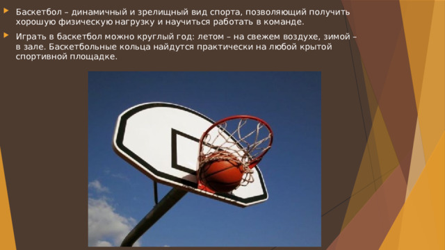 Баскетбол – динамичный и зрелищный вид спорта, позволяющий получить хорошую физическую нагрузку и научиться работать в команде. Играть в баскетбол можно круглый год: летом – на свежем воздухе, зимой – в зале. Баскетбольные кольца найдутся практически на любой крытой спортивной площадке. 