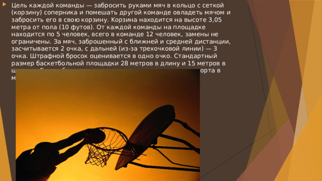 Цель каждой команды — забросить руками мяч в кольцо с сеткой (корзину) соперника и помешать другой команде овладеть мячом и забросить его в свою корзину. Kорзина находится на высоте 3,05 метра от пола (10 футов). От каждой команды на площадке находится по 5 человек, всего в команде 12 человек, замены не ограничены. За мяч, заброшенный с ближней и средней дистанции, засчитывается 2 очка, с дальней (из-за трехочковой линии) — 3 очка. Штрафной бросок оценивается в одно очко. Стандартный размер баскетбольной площадки 28 метров в длину и 15 метров в ширину. Баскетбол — один из самых популярных видов спорта в мире. 