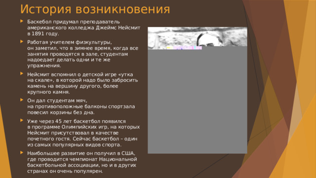 История возникновения Баскебол придумал преподаватель американского колледжа Джеймс Нейсмит в 1891 году. Работая учителем физкультуры, он заметил, что в зимнее время, когда все занятия проводятся в зале, студентам надоедает делать одни и те же упражнения. Нейсмит вспомнил о детской игре «утка на скале», в которой надо было забросить камень на вершину другого, более крупного камня. Он дал студентам мяч, на противоположные балконы спортзала повесил корзины без дна. Уже через 45 лет баскетбол появился в программе Олимпийских игр, на которых Нейсмит присутствовал в качестве почетного гостя. Сейчас баскетбол – один из самых популярных видов спорта. Наибольшее развитие он получил в США, где проводится чемпионат Национальной баскетбольной ассоциации, но и в других странах он очень популярен. 