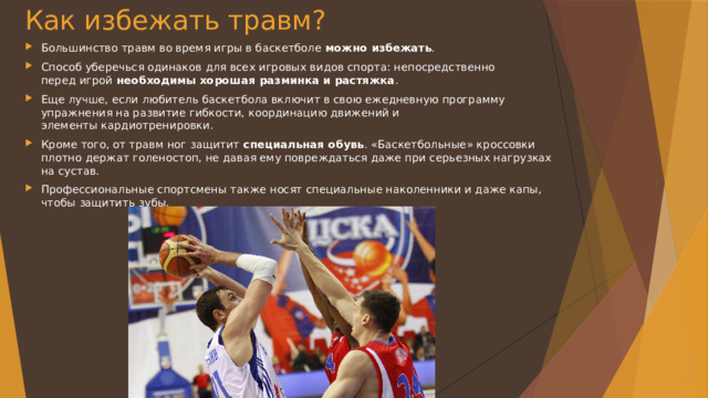 Как избежать травм? Большинство травм во время игры в баскетболе  можно избежать . Способ уберечься одинаков для всех игровых видов спорта: непосредственно перед игрой  необходимы хорошая разминка и растяжка . Еще лучше, если любитель баскетбола включит в свою ежедневную программу упражнения на развитие гибкости, координацию движений и элементы кардиотренировки. Кроме того, от травм ног защитит  специальная обувь . «Баскетбольные» кроссовки плотно держат голеностоп, не давая ему повреждаться даже при серьезных нагрузках на сустав. Профессиональные спортсмены также носят специальные наколенники и даже капы, чтобы защитить зубы. 