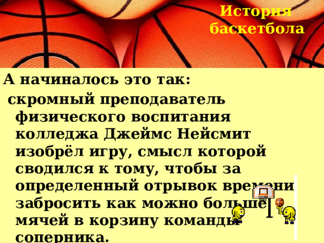 История  баскетбола  А начиналось это так:  скромный преподаватель физического воспитания колледжа Джеймс Нейсмит изобрёл игру, смысл которой сводился к тому, чтобы за определенный отрывок времени забросить как можно больше мячей в корзину команды соперника.  