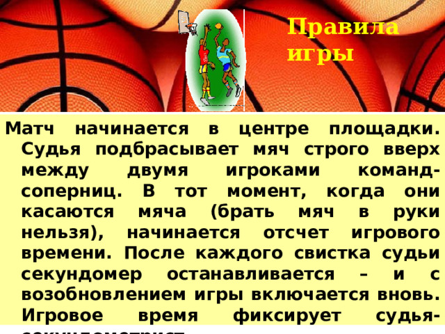 Правила игры Матч начинается в центре площадки. Судья подбрасывает мяч строго вверх между двумя игроками команд-соперниц. В тот момент, когда они касаются мяча (брать мяч в руки нельзя), начинается отсчет игрового времени. После каждого свистка судьи секундомер останавливается – и с возобновлением игры включается вновь. Игровое время фиксирует судья-секундометрист.  