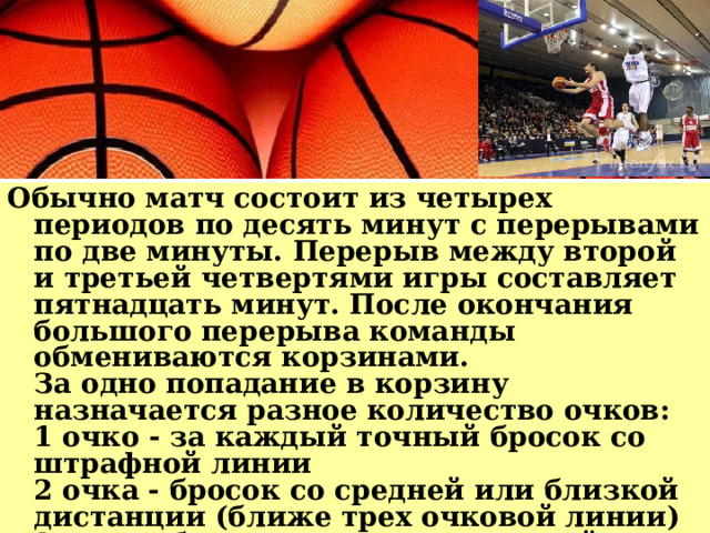 Обычно матч состоит из четырех периодов по десять минут с перерывами по две минуты. Перерыв между второй и третьей четвертями игры составляет пятнадцать минут. После окончания большого перерыва команды обмениваются корзинами.  За одно попадание в корзину назначается разное количество очков:  1 очко - за каждый точный бросок со штрафной линии  2 очка - бросок со средней или близкой дистанции (ближе трех очковой линии)  3 очка - бросок из-за трех очковой линии на расстоянии 6м 25см 