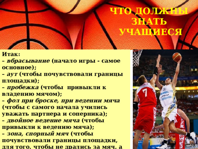 ЧТО ДОЛЖНЫ ЗНАТЬ  УЧАЩИЕСЯ Итак:  – вбрасывание (начало игры - самое основное);  – аут (чтобы почувствовали границы площадки);  – пробежка (чтобы привыкли к владению мячом);  – фол при броске,  при ведении мяча (чтобы с самого начала учились уважать партнера и соперника);  – двойное ведение мяча (чтобы привыкли к ведению мяча);  – зона, спорный мяч (чтобы почувствовали границы площадки, для того, чтобы не дрались за мяч, а знали, что есть судья, который их рассудит). 