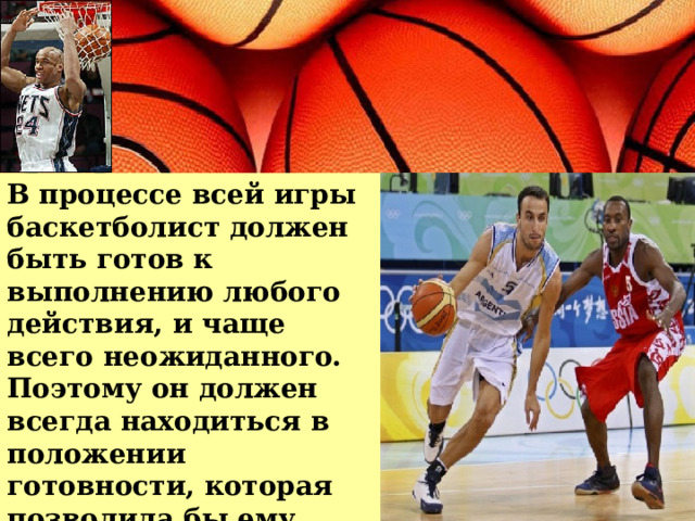 В процессе всей игры баскетболист должен быть готов к выполнению любого действия, и чаще всего неожиданного. Поэтому он должен всегда находиться в положении готовности, которая позволила бы ему выполнить необходимую задачу. 