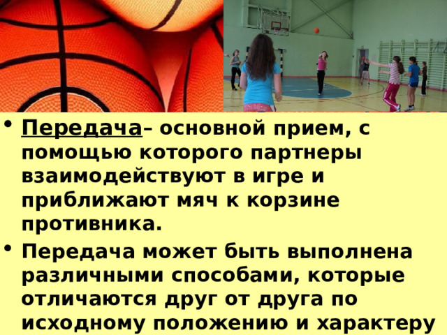Передача – основной прием, с помощью которого партнеры взаимодействуют в игре и приближают мяч к корзине противника. Передача может быть выполнена различными способами, которые отличаются друг от друга по исходному положению и характеру движений 