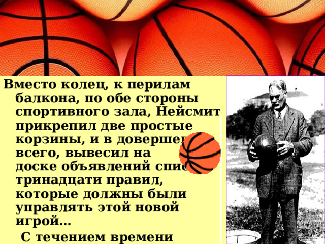 Вместо колец, к перилам балкона, по обе стороны спортивного зала, Нейсмит прикрепил две простые корзины, и в довершение всего, вывесил на  доске объявлений список тринадцати правил, которые должны были управлять этой новой игрой…  С течением времени баскетбол изменялся… 