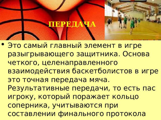 ПЕРЕДАЧА Это самый главный элемент в игре разыгрывающего защитника. Основа четкого, целенаправленного взаимодействия баскетболистов в игре это точная передача мяча. Результативные передачи, то есть пас игроку, который поражает кольцо соперника, учитываются при составлении финального протокола игры. 