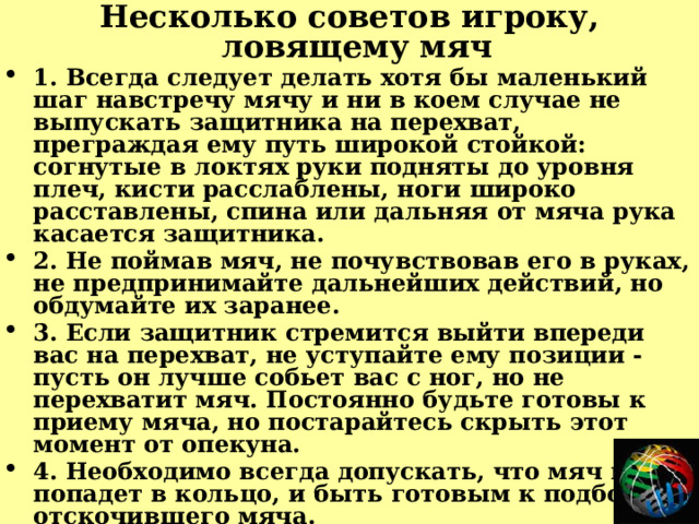 Несколько советов игроку, ловящему мяч 1. Всегда следует делать хотя бы маленький шаг навстречу мячу и ни в коем случае не выпускать защитника на перехват, преграждая ему путь широкой стойкой: согнутые в локтях руки подняты до уровня плеч, кисти расслаблены, ноги широко расставлены, спина или дальняя от мяча рука касается защитника. 2. Не поймав мяч, не почувствовав его в руках, не предпринимайте дальнейших действий, но обдумайте их заранее. 3. Если защитник стремится выйти впереди вас на перехват, не уступайте ему позиции - пусть он лучше собьет вас с ног, но не перехватит мяч. Постоянно будьте готовы к приему мяча, но постарайтесь скрыть этот момент от опекуна. 4. Необходимо всегда допускать, что мяч не попадет в кольцо, и быть готовым к подбору отскочившего мяча. 5. Поймав в прыжке мяч, отскочивший от щита, нужно резко притянуть его к груди, расставив локти широко в стороны, и еще до приземления решить, кому сделать первый пас. Приземляться следует на обе ноги - ступни расставлены чуть шире плеч, колени слегка согнуты. 