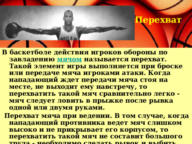 Перехват В баскетболе действия игроков обороны по завладению мячом называется перехват. Такой элемент игры выполняется при броске или передаче мяча игроками атаки. Когда нападающий ждет передачи мяча стоя на месте, не выходит ему навстречу, то перехватить такой мяч сравнительно легко - мяч следует ловить в прыжке после рывка одной или двумя руками.  Перехват мяча при ведении. В том случае, когда нападающий противника ведет мяч слишком высоко и не прикрывает его корпусом, то перехватить такой мяч не составит большого труда - необходимо сделать рывок и выбить мяч у него одной или двумя руками.   