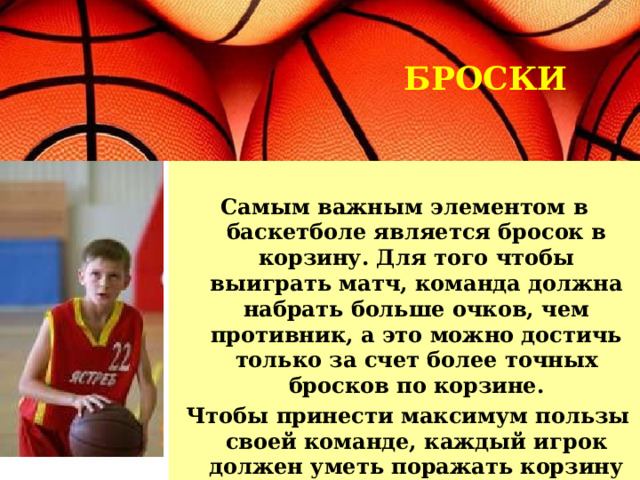 БРОСКИ Самым важным элементом в баскетболе является бросок в корзину. Для того чтобы выиграть матч, команда должна набрать больше очков, чем противник, а это можно достичь только за счет более точных бросков по корзине.  Чтобы принести максимум пользы своей команде, каждый игрок должен уметь поражать корзину с различных позиций. 