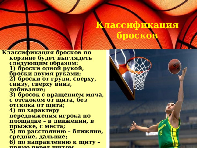 Классификация бросков Классификация бросков по корзине будет выглядеть следующим образом:  1) броски одной рукой, броски двумя руками;  2) броски от груди, сверху, снизу, сверху вниз, добивание;  3) бросок с вращением мяча, с отскоком от щита, без отскока от щита;  4) по характеру передвижения игрока по площадке – в движении, в прыжке, с места;  5) по расстоянию – ближние, средние, дальние;  6) по направлению к щиту – прямо перед щитом, параллельно к щиту, под углом к щиту.   
