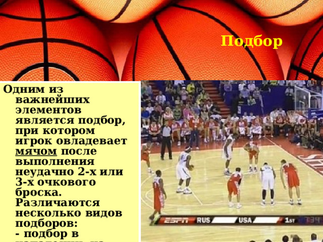 Подбор Одним из важнейших элементов является подбор, при котором игрок овладевает мячом после выполнения неудачно 2-х или 3-х очкового броска. Различаются несколько видов подборов:  - подбор в нападении, на чужом щите  - подбор в защите, на своем щите  - коллективный подбор. 