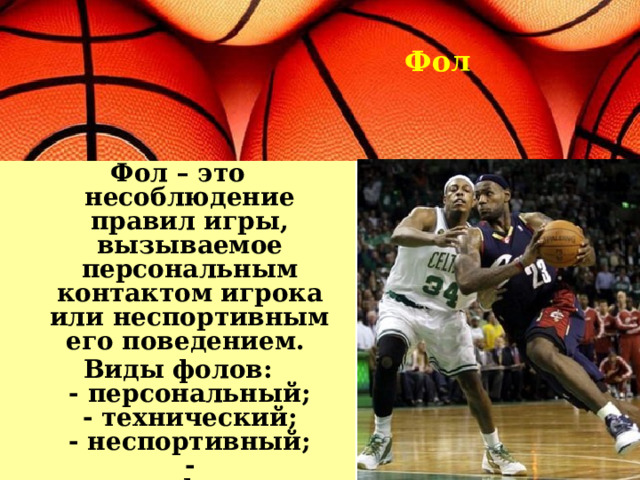 Фол Фол – это несоблюдение правил игры, вызываемое персональным контактом игрока или неспортивным его поведением. Виды фолов:  - персональный;  - технический;  - неспортивный;  - дисквалифицирующий. 